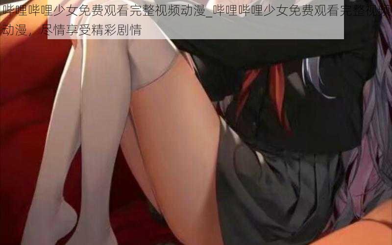 哔哩哔哩少女免费观看完整视频动漫_哔哩哔哩少女免费观看完整视频动漫，尽情享受精彩剧情