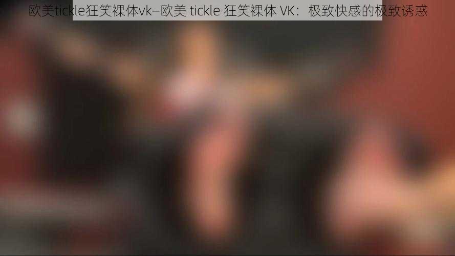 欧美tickle狂笑裸体vk—欧美 tickle 狂笑裸体 VK：极致快感的极致诱惑