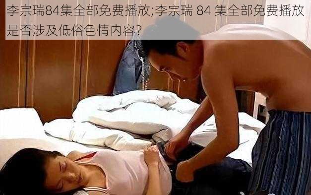 李宗瑞84集全部免费播放;李宗瑞 84 集全部免费播放是否涉及低俗色情内容？