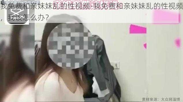 我免费和亲妺妺乱的性视频-我免费和亲妹妹乱的性视频，我该怎么办？