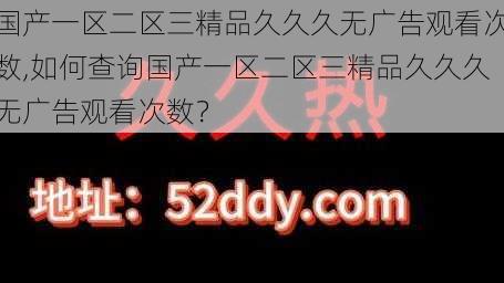 国产一区二区三精品久久久无广告观看次数,如何查询国产一区二区三精品久久久无广告观看次数？