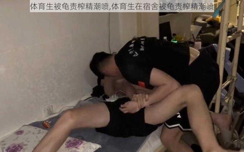 体育生被龟责榨精潮喷,体育生在宿舍被龟责榨精潮喷