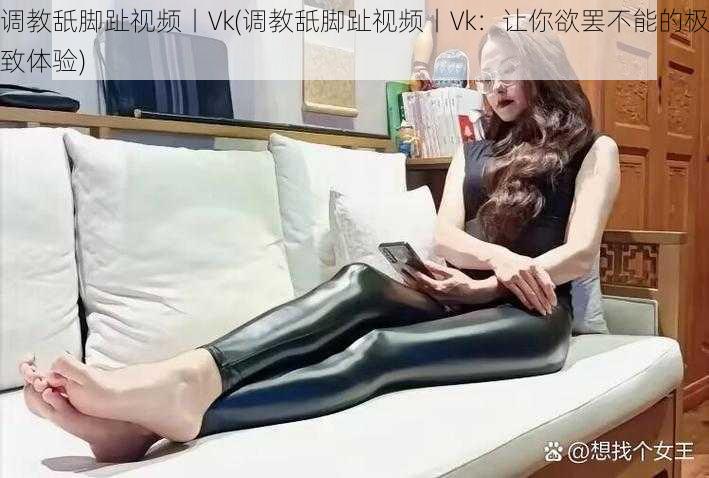 调教舐脚趾视频丨Vk(调教舐脚趾视频丨Vk：让你欲罢不能的极致体验)