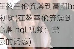 在教室伦流澡到高潮hgl视频(在教室伦流澡到高潮 hgl 视频：禁忌的诱惑)