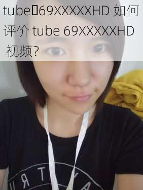 tube 69XXXXXHD 如何评价 tube 69XXXXXHD 视频？