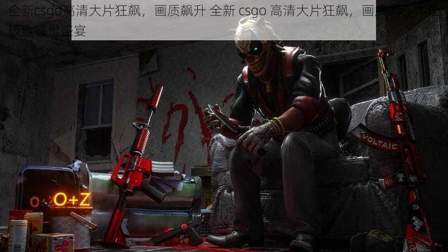 全新csgo高清大片狂飙，画质飙升 全新 csgo 高清大片狂飙，画质飙升体验极致视觉盛宴