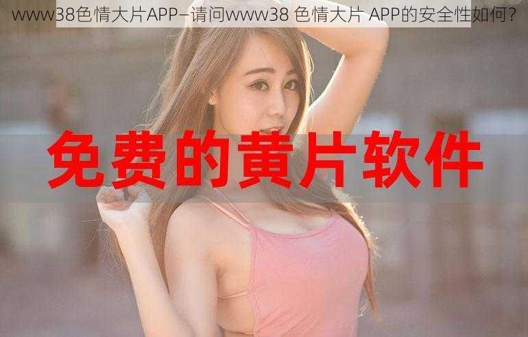 www38色情大片APP—请问www38 色情大片 APP的安全性如何？