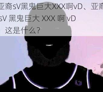 亚裔sV黑鬼巨大XXX啊vD、亚裔 sV 黑鬼巨大 XXX 啊 vD，这是什么？